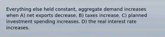 Everything else held constant, aggregate demand increases when A) net exports decrease. B) taxes increase. C) planned investment spending increases. D) the real interest rate increases.