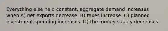 Everything else held constant, aggregate demand increases when A) net exports decrease. B) taxes increase. C) planned investment spending increases. D) the money supply decreases.