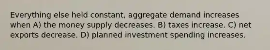 Everything else held constant, aggregate demand increases when A) the money supply decreases. B) taxes increase. C) net exports decrease. D) planned investment spending increases.