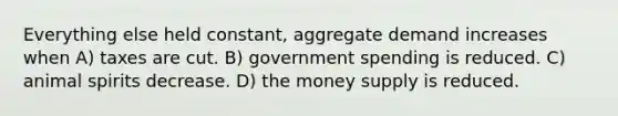 Everything else held constant, aggregate demand increases when A) taxes are cut. B) government spending is reduced. C) animal spirits decrease. D) the money supply is reduced.