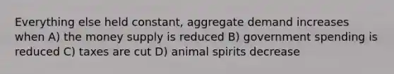 Everything else held constant, aggregate demand increases when A) the money supply is reduced B) government spending is reduced C) taxes are cut D) animal spirits decrease