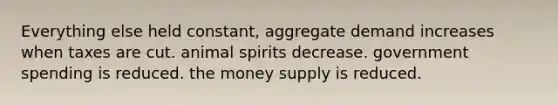 Everything else held constant, aggregate demand increases when taxes are cut. animal spirits decrease. government spending is reduced. the money supply is reduced.