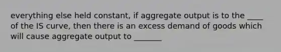 everything else held constant, if aggregate output is to the ____ of the IS curve, then there is an excess demand of goods which will cause aggregate output to _______