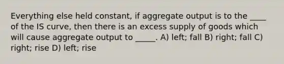 Everything else held constant, if aggregate output is to the ____ of the IS curve, then there is an excess supply of goods which will cause aggregate output to _____. A) left; fall B) right; fall C) right; rise D) left; rise