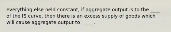 everything else held constant, if aggregate output is to the ____ of the IS curve, then there is an excess supply of goods which will cause aggregate output to _____.