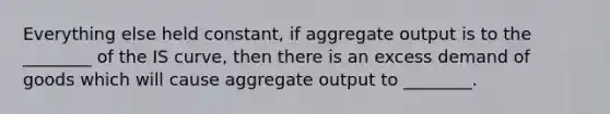 Everything else held​ constant, if aggregate output is to the​ ________ of the IS​ curve, then there is an excess demand of goods which will cause aggregate output to​ ________.