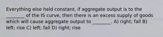 Everything else held constant, if aggregate output is to the ________ of the IS curve, then there is an excess supply of goods which will cause aggregate output to ________. A) right; fall B) left; rise C) left; fall D) right; rise