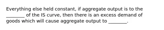 Everything else held constant, if aggregate output is to the ________ of the IS curve, then there is an excess demand of goods which will cause aggregate output to ________.