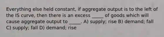 Everything else held constant, if aggregate output is to the left of the IS curve, then there is an excess _____ of goods which will cause aggregate output to _____. A) supply; rise B) demand; fall C) supply; fall D) demand; rise