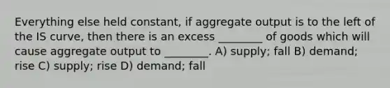 Everything else held constant, if aggregate output is to the left of the IS curve, then there is an excess ________ of goods which will cause aggregate output to ________. A) supply; fall B) demand; rise C) supply; rise D) demand; fall