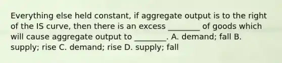 Everything else held​ constant, if aggregate output is to the right of the IS​ curve, then there is an excess​ ________ of goods which will cause aggregate output to​ ________. A. ​demand; fall B. ​supply; rise C. ​demand; rise D. ​supply; fall