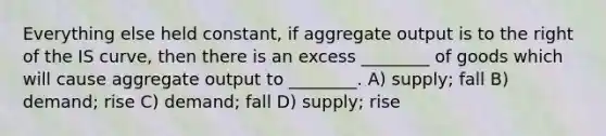 Everything else held constant, if aggregate output is to the right of the IS curve, then there is an excess ________ of goods which will cause aggregate output to ________. A) supply; fall B) demand; rise C) demand; fall D) supply; rise