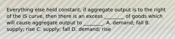 Everything else held​ constant, if aggregate output is to the right of the IS​ curve, then there is an excess​ ________ of goods which will cause aggregate output to​ ________. A. ​demand; fall B. ​supply; rise C. ​supply; fall D. ​demand; rise