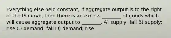 Everything else held constant, if aggregate output is to the right of the IS curve, then there is an excess ________ of goods which will cause aggregate output to ________. A) supply; fall B) supply; rise C) demand; fall D) demand; rise