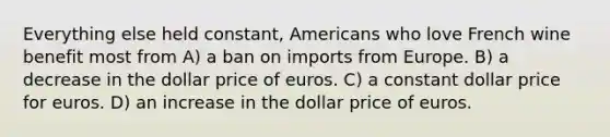 Everything else held constant, Americans who love French wine benefit most from A) a ban on imports from Europe. B) a decrease in the dollar price of euros. C) a constant dollar price for euros. D) an increase in the dollar price of euros.