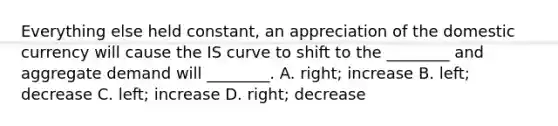 Everything else held​ constant, an appreciation of the domestic currency will cause the IS curve to shift to the​ ________ and aggregate demand will​ ________. A. ​right; increase B. ​left; decrease C. ​left; increase D. ​right; decrease