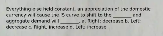 Everything else held​ constant, an appreciation of the domestic currency will cause the IS curve to shift to the​ ________ and aggregate demand will​ ________. a. Right; decrease b. Left; decrease c. Right, increase d. Left; increase