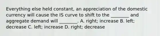 Everything else held​ constant, an appreciation of the domestic currency will cause the IS curve to shift to the​ ________ and aggregate demand will​ ________. A. ​right; increase B. left; decrease C. ​left; increase D. right; decrease