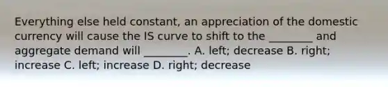 Everything else held​ constant, an appreciation of the domestic currency will cause the IS curve to shift to the​ ________ and aggregate demand will​ ________. A. ​left; decrease B. ​right; increase C. ​left; increase D. ​right; decrease