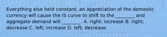 Everything else held constant, an appreciation of the domestic currency will cause the IS curve to shift to the ________ and aggregate demand will ________. A. right; increase B. right; decrease C. left; increase D. left; decrease