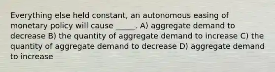 Everything else held constant, an autonomous easing of <a href='https://www.questionai.com/knowledge/kEE0G7Llsx-monetary-policy' class='anchor-knowledge'>monetary policy</a> will cause _____. A) aggregate demand to decrease B) the quantity of aggregate demand to increase C) the quantity of aggregate demand to decrease D) aggregate demand to increase