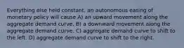 Everything else held constant, an autonomous easing of monetary policy will cause A) an upward movement along the aggregate demand curve. B) a downward movement along the aggregate demand curve. C) aggregate demand curve to shift to the left. D) aggregate demand curve to shift to the right.