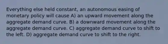 Everything else held constant, an autonomous easing of monetary policy will cause A) an upward movement along the aggregate demand curve. B) a downward movement along the aggregate demand curve. C) aggregate demand curve to shift to the left. D) aggregate demand curve to shift to the right.