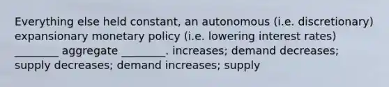 Everything else held constant, an autonomous (i.e. discretionary) expansionary monetary policy (i.e. lowering interest rates) ________ aggregate ________. increases; demand decreases; supply decreases; demand increases; supply