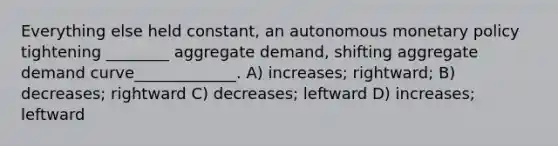 Everything else held constant, an autonomous monetary policy tightening ________ aggregate demand, shifting aggregate demand curve_____________. A) increases; rightward; B) decreases; rightward C) decreases; leftward D) increases; leftward