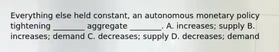 Everything else held​ constant, an autonomous monetary policy tightening​ ________ aggregate​ ________. A. ​increases; supply B. ​increases; demand C. decreases; supply D. decreases; demand