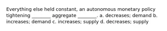 Everything else held constant, an autonomous monetary policy tightening ________ aggregate ________. a. decreases; demand b. increases; demand c. increases; supply d. decreases; supply