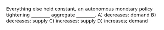 Everything else held constant, an autonomous monetary policy tightening ________ aggregate ________. A) decreases; demand B) decreases; supply C) increases; supply D) increases; demand