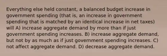 Everything else held constant, a balanced budget increase in government spending (that is, an increase in government spending that is matched by an identical increase in net taxes) will A) increase aggregate demand by more than if just government spending increases. B) increase aggregate demand, but not by as much as if just government spending increases. C) not affect aggregate demand. D) decrease aggregate demand.