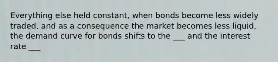 Everything else held constant, when bonds become less widely traded, and as a consequence the market becomes less liquid, the demand curve for bonds shifts to the ___ and the interest rate ___