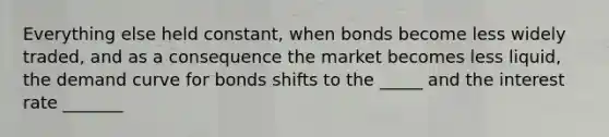 Everything else held constant, when bonds become less widely traded, and as a consequence the market becomes less liquid, the demand curve for bonds shifts to the _____ and the interest rate _______