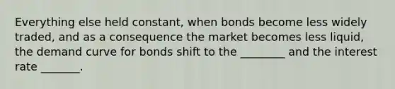 Everything else held constant, when bonds become less widely traded, and as a consequence the market becomes less liquid, the demand curve for bonds shift to the ________ and the interest rate _______.