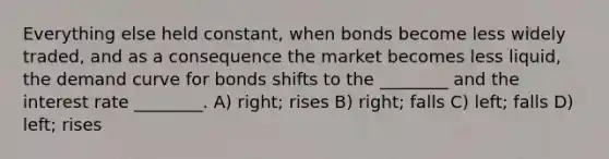 Everything else held constant, when bonds become less widely traded, and as a consequence the market becomes less liquid, the demand curve for bonds shifts to the ________ and the interest rate ________. A) right; rises B) right; falls C) left; falls D) left; rises