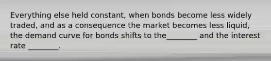 Everything else held constant, when bonds become less widely traded, and as a consequence the market becomes less liquid, the demand curve for bonds shifts to the________ and the interest rate ________.