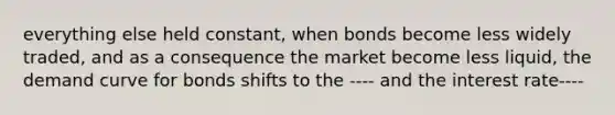 everything else held constant, when bonds become less widely traded, and as a consequence the market become less liquid, the demand curve for bonds shifts to the ---- and the interest rate----