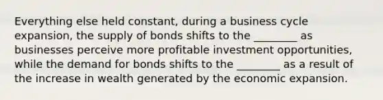 Everything else held​ constant, during a business cycle​ expansion, the supply of bonds shifts to the​ ________ as businesses perceive more profitable investment​ opportunities, while the demand for bonds shifts to the​ ________ as a result of the increase in wealth generated by the economic expansion.