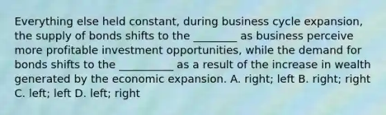 Everything else held constant, during business cycle expansion, the supply of bonds shifts to the ________ as business perceive more profitable investment opportunities, while the demand for bonds shifts to the __________ as a result of the increase in wealth generated by the economic expansion. A. right; left B. right; right C. left; left D. left; right