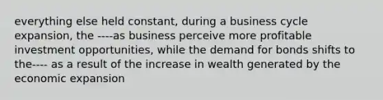 everything else held constant, during a business cycle expansion, the ----as business perceive more profitable investment opportunities, while the demand for bonds shifts to the---- as a result of the increase in wealth generated by the economic expansion