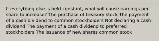 If everything else is held constant, what will cause earnings per share to increase? The purchase of treasury stock The payment of a cash dividend to common stockholders Not declaring a cash dividend The payment of a cash dividend to preferred stockholders The issuance of new shares common stock