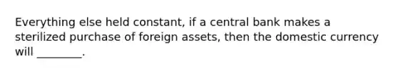 Everything else held constant, if a central bank makes a sterilized purchase of foreign assets, then the domestic currency will ________.