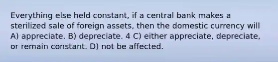 Everything else held constant, if a central bank makes a sterilized sale of foreign assets, then the domestic currency will A) appreciate. B) depreciate. 4 C) either appreciate, depreciate, or remain constant. D) not be affected.