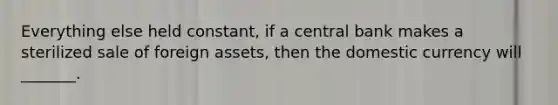 Everything else held constant, if a central bank makes a sterilized sale of foreign assets, then the domestic currency will _______.