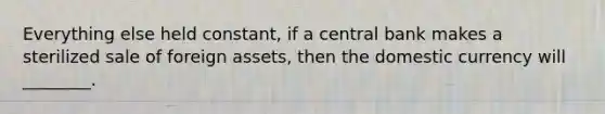 Everything else held constant, if a central bank makes a sterilized sale of foreign assets, then the domestic currency will ________.