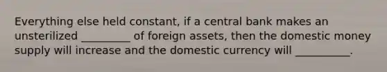 Everything else held constant, if a central bank makes an unsterilized _________ of foreign assets, then the domestic money supply will increase and the domestic currency will __________.