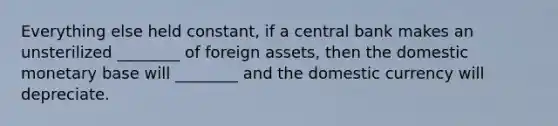 Everything else held constant, if a central bank makes an unsterilized ________ of foreign assets, then the domestic monetary base will ________ and the domestic currency will depreciate.