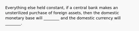 Everything else held constant, if a central bank makes an unsterilized purchase of foreign assets, then the domestic monetary base will ________ and the domestic currency will ________.